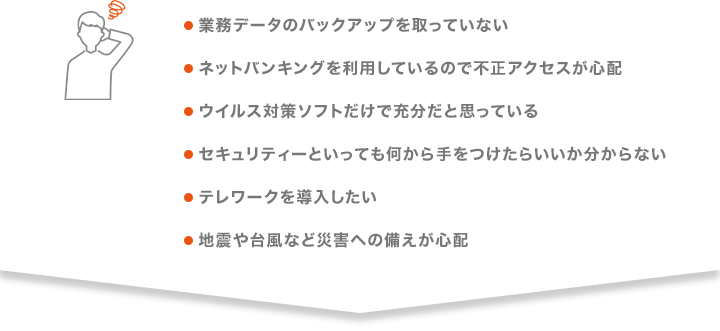 ●業務データのバックアップを取っていない ●ネットバンキングを利用しているので不正アクセスが心配 ●ウイルス対策ソフトだけで充分だと思っている ●セキュリティーといっても何から手をつけたらいいか分からない ●テレワークを導入したい ●地震や台風など災害への備えが心配